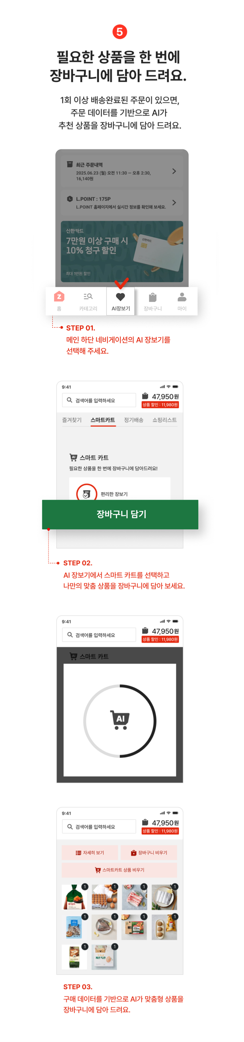 필요한 상품을 한 번에 장바구니에 담아 드려요. 1회이상 배송완료된 주문이 있으면, 주문 데이터를 기반으로 AI가 추천 상품을 장바구니에 담아드려요.
                step01 메인 상단의 스마트카트 또는 하단 네비게이션의 AI장보기를 선택해주세요.
                step02 AI장보기에서 스마트카트를 선택하고 나만의 맞춤 상품을 장바구니에 담아보세요.
                step03 구매 데이터를 기반으로 AI가 맞춤형 상품을 장바구니에 담아 드려요.