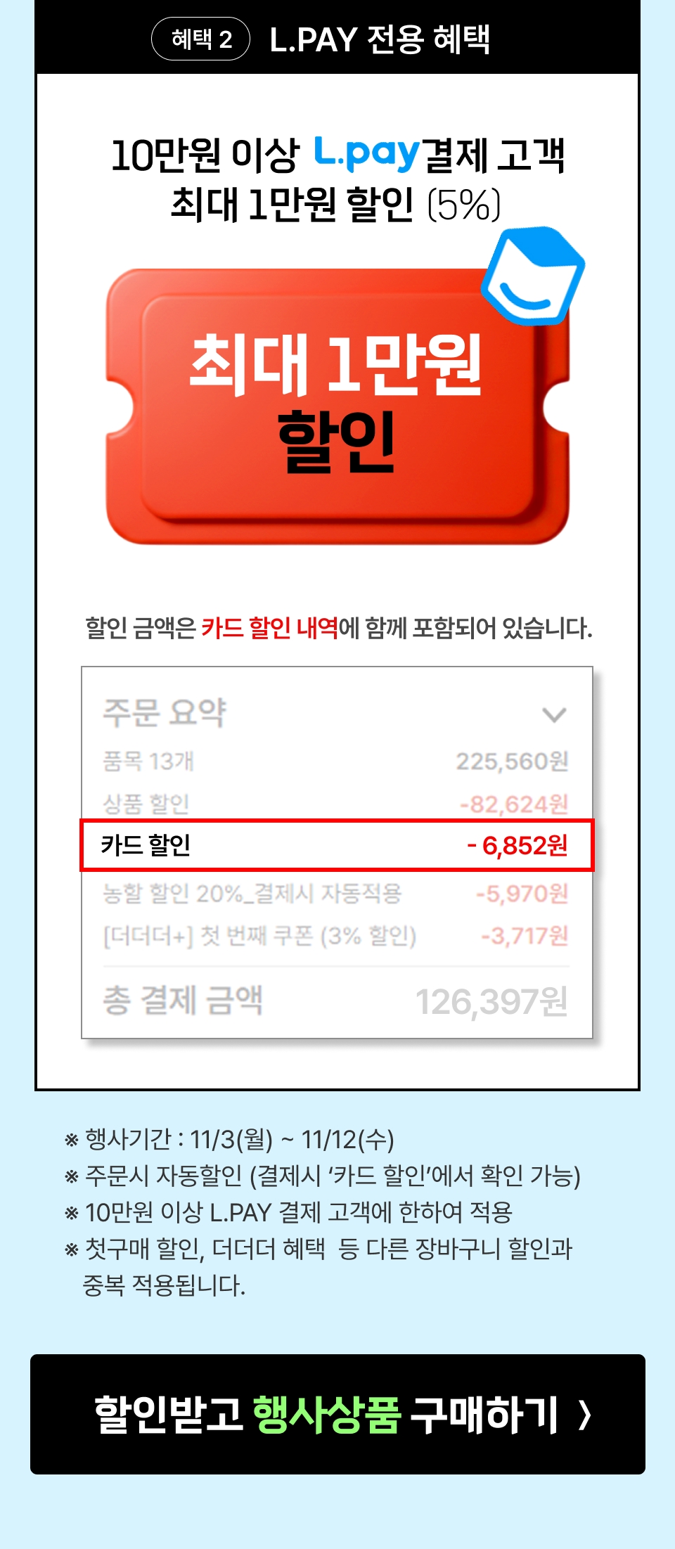 혜택 2 LPay 전용 혜택. 엘페이 결제 시, 최대 1만원 추가할인 (10만원 이상 결제시 5% 할인) ※ 행사기간 : 11/3(월) ~ 11/12(수) ※ 주문시 자동할인 (결제시 ‘할인내역’에서 확인 가능) ※ 10만원 이상 L.pay 결제 고객에 한하여 적용 ※ 첫구매 할인, 더더더 혜택 등 다른 장바구니 할인과 중복 적용됩니다.