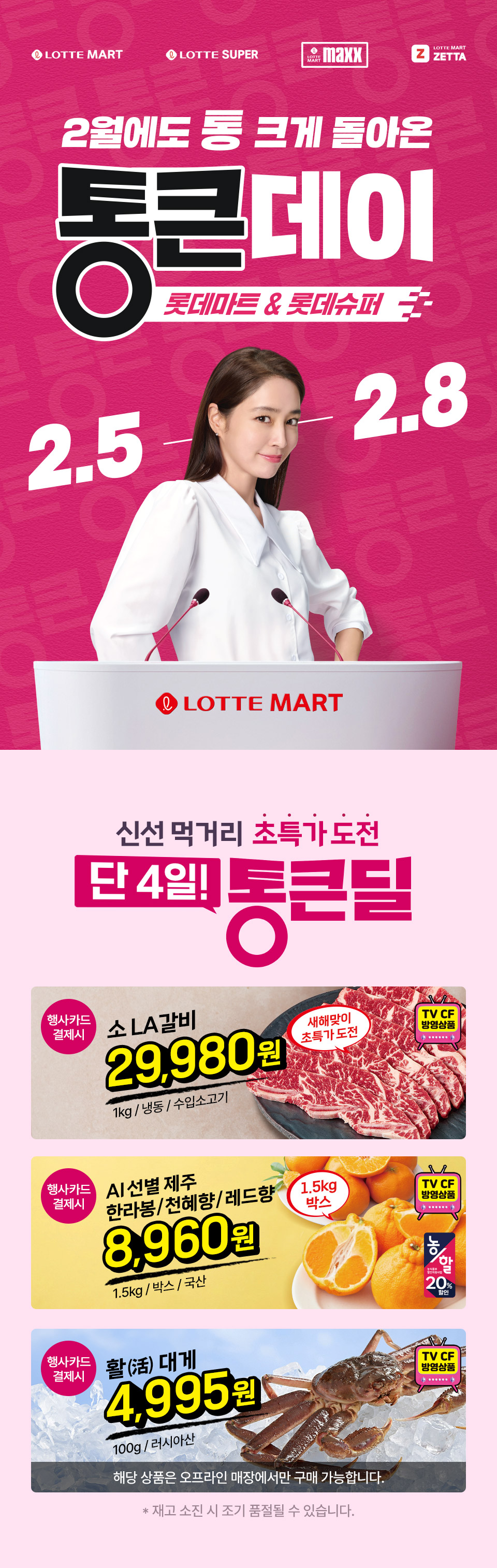 LOTTE MART LOTTE SUPER LOTTE MART maxx LOTTE MART ZETTA 2월에도 통 크게 돌아온 통큰데이 롯데마트 and 롯데슈퍼 2.5 ~ 2.8
LOTTE MART 신선 먹거리 초특가 도전 단 4일! 통큰딜 행사카드 결제시 소 LA갈비 29,980원 1kg, 냉동, 수입소고기 새해맞이 초특가 도전 TV CF 방영상품
행사카드 결제시 AI 선별 제주 한라봉 천혜향 레드향 8,960원 1.5kg, 박스, 국산 1.5kg 박스 TV CF 방영상품 농할 할인
행사카드 결제시 활 대게 4,995원 100g, 러시아산 TV CF 방영상품 해당 상품은 오프라인 매장에서만 구매 가능합니다. 재고 소진 시 조기 품절될 수 있습니다.