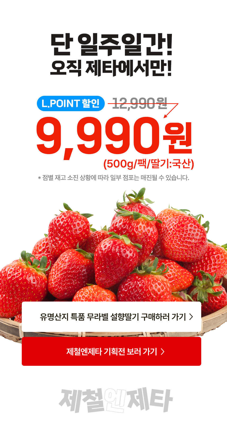 단 일주일간! 오직 제타에서만! L.POINT 할인 9,990원 (500g, 팩, 딸기 국산) 점별 재고 소진 상황에 따라 일부 점포는 매진될 수 있습니다. 제철엔제타