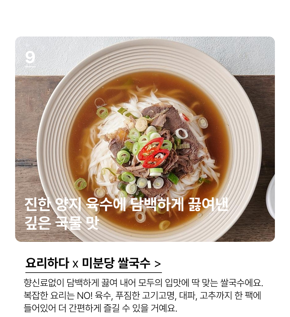 진한 양지 육수에 담백하게 끓여낸
깊은 국물 맛 향신료없이 담백하게 끓여내어 모두의 입맛에 딱 맞는 쌀국수에요.
복잡한 요리는 NO! 육수, 푸짐한 고기고명, 대파, 고추까지 한 팩에 
들어있어 더 간편하게 즐길 수 있을 거예요.