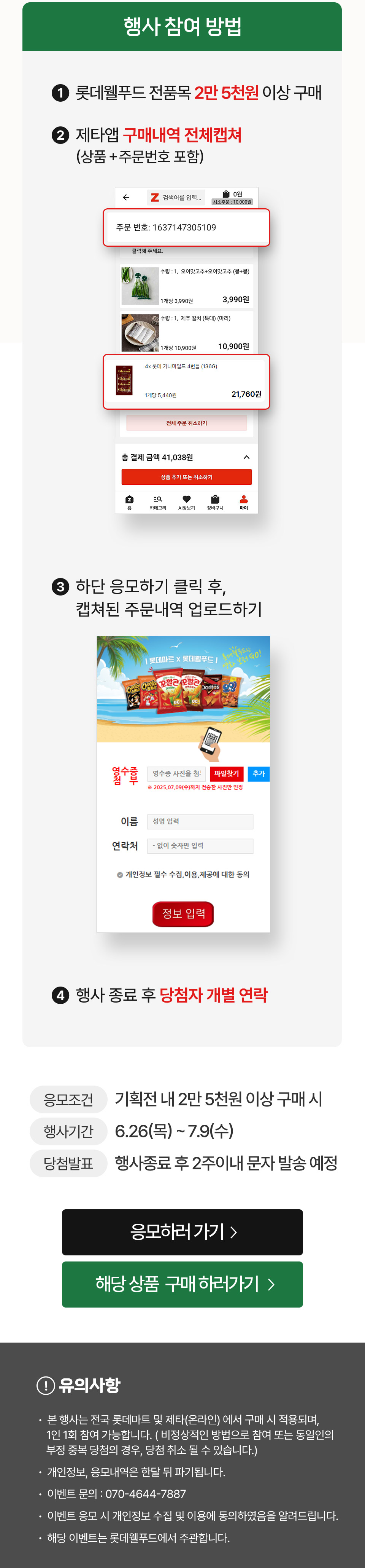 행사 참여 방법 1. 롯데웰푸드 전품목 2만 5천원 이상 구매 2. 제타앱 구매내역 전체캡쳐(상품 + 주문번호 포함) 3. 하단 응모하기 클릭 후, 캡쳐된 주문내역 업로드하기 4. 행사 종료 후 당첨자 개별 연락 응모조건: 기획전 내 2만 5천원 이상 구매 시 행사기간: 6. 26(목) ~ 7. 9(수) 당첨발표: 행사 종료 후 2주 이내 문자 발송 예정 
유의사항
- 본 행사는 전국 롯데마트 및 제타(온라인) 에서 구매 시 적용되며, 1인 1회 참여 가능합니다. ( 비정상적인 방법으로 참여 또는 동일인의  부정 중복 당첨의 경우, 당첨 취소 될 수 있습니다.)
- 개인정보, 응모내역은 한달 뒤 파기됩니다.
- 이벤트 문의 : 070-4644-7887
- 이벤트 응모 시 개인정보 수집 및 이용에 동의하였음을 알려드립니다.
- 해당 이벤트는 롯데웰푸드에서 주관합니다.