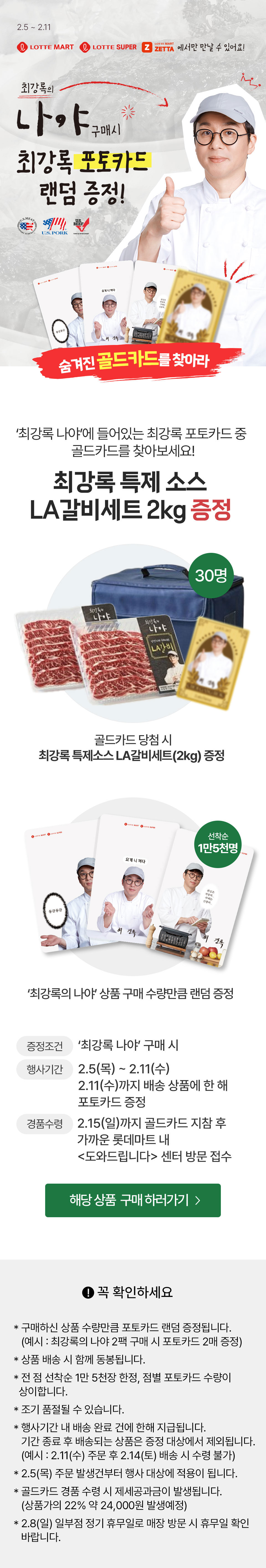2.5 ~ 2.11
             롯데마트 롯데슈퍼 롯데마트제타 에서만 만날 수 있어요!
             최강록의 나야 구매 시 최강록 포토카드 랜덤증정!
             숨겨진 골드카드를 찾아라

             '최강록 나야'에 들어있는 최강록 포토카드 둥 골드카드를 찾아보세요!
             최강록 특제소스 LA갈비세트 2kg 증정 30명
             골드카드 당첨 시 최강록 특제소스 LA갈비세트(2kg) 증정

             '최강록 나야' 상품 구매 수량만큼 랜덤 증정 선착순 1만 5천명

             증정 조건 : '최강록 나야' 구매 시
             행사 기간 : 2.5 (목) ~ 2.11 (수)
             2.11(수)까지 배송 상풍에 한 해 포토카드 증정
             경품 수령 : 2.15(일)까지 골드카드 지참 후 가까운 롯데마트 내 도와드립니다 센터 방문 접수
             
             
             해당 상품 구매 하러가기

             꼭 확인하세요
             
          * 구매하신 상품 수량만큼 포토카드 랜덤 증정됩니다. 
         (예시 : 최강록의 나야 2팩 구매 시 포토카드 2매 증정) 
         * 상품 배송 시 함께 동봉됩니다.
         * 전 점 선착순 1만 5천장 한정, 점별 포토카드 수량이   상이합니다.
         * 조기 품절될 수 있습니다.
         * 행사기간 내 배송 완료 건에 한해 지급됩니다. 
          기간 종료 후 배송되는 상품은 증정 대상에서 제외됩니다.   (예시 : 2.11(수) 주문 후 2.14(토) 배송 시 수령 불가)
         * 2.5(목) 주문 발생건부터 행사 대상에 적용이 됩니다.  
         * 골드카드 경품 수령 시 제세공과금이 발생됩니다.
         (상품가의 22% 약 24,000원 발생예정)   
         * 2.8(일) 일부점 정기 휴무일로 매장 방문 시 휴무일 확인   바랍니다.