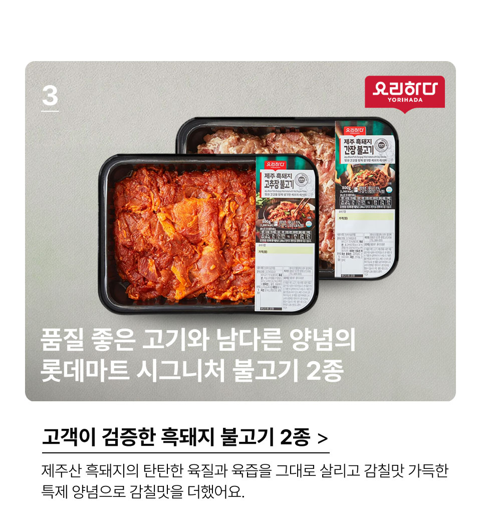 고객이 검증한 돼지 불고기 2종.품질 좋은 고기와 남다른 양념의
롯데마트 시그니처 불고기 2종.제주산 흑돼지의 탄탄한 육질과 육즙을 그대로 살리고
감칠맛 가득한 특제 양념으로 감칠맛을 더했어요.