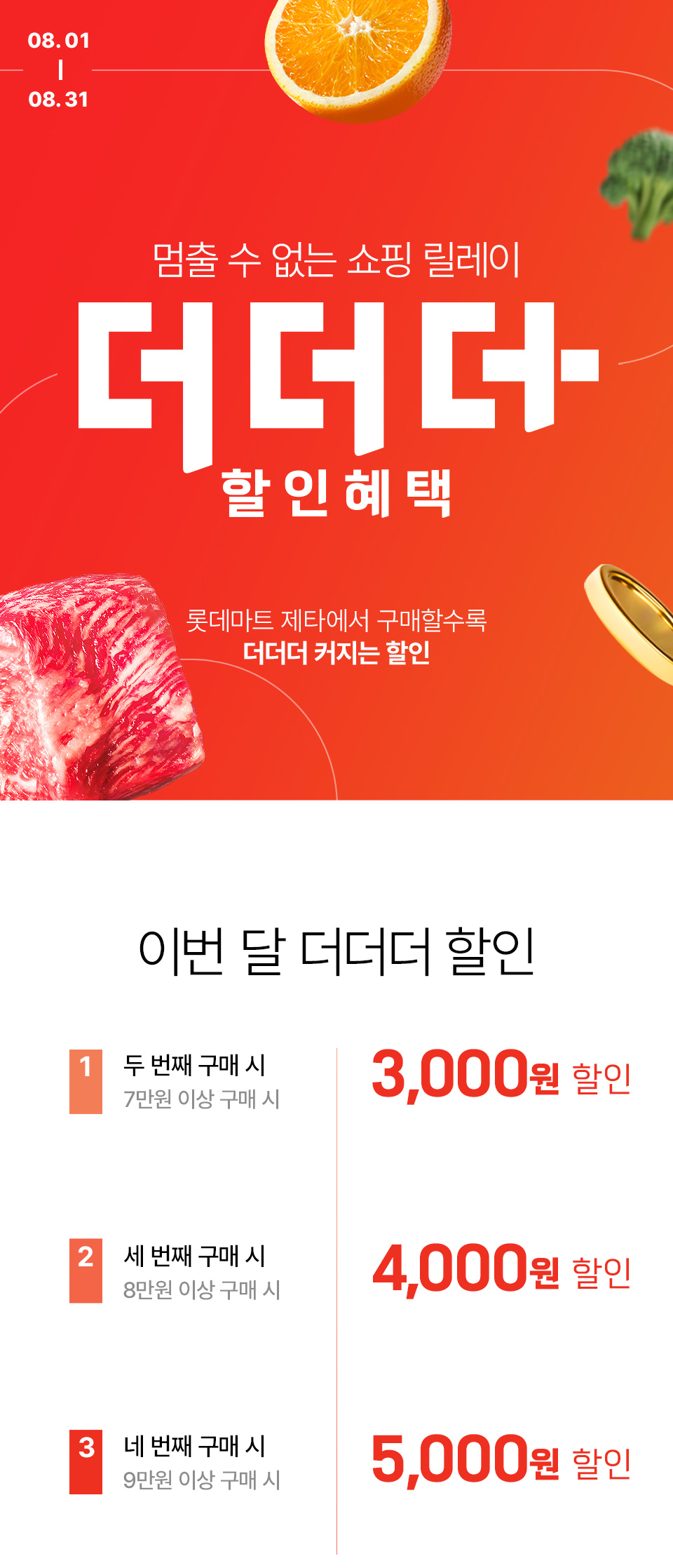08.01 ~ 08.31 멈출 수 없는 쇼핑 릴레이 더더더 할인혜택 롯데마트 제타에서 구매할수록 더더더 커지는 할인
이번 달 더더더 할인 1. 두 번째 구매 시 7만원 이상 구매 시 3,000원 할인 2. 세 번째 구매 시 8만원 이상 구매 시 4,000원 할인
3. 네 번째 구매 시 9만원 이상 구매 시 5,000원 할인