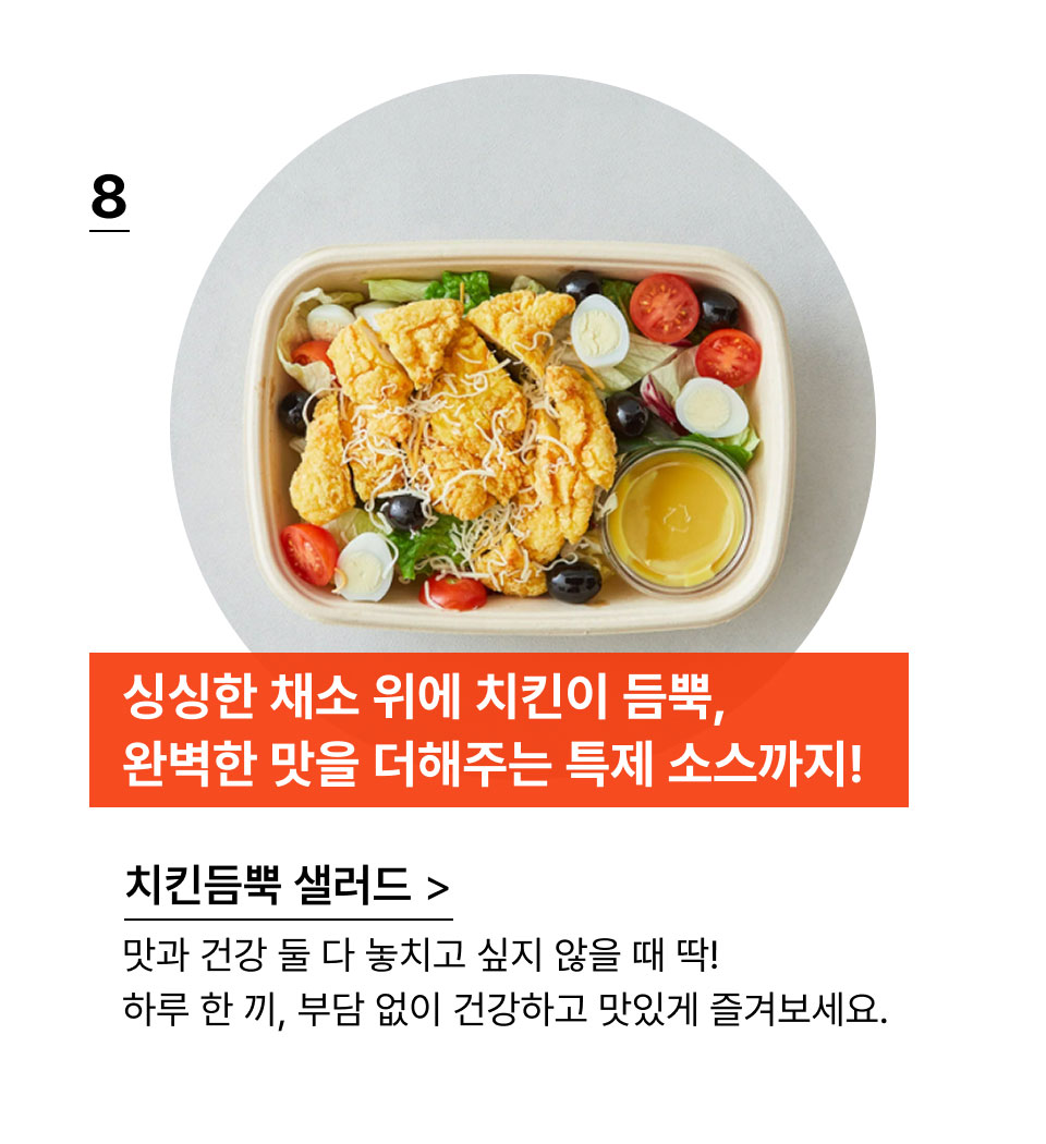 싱싱한 채소 위에 치킨이 듬뿍,
            완벽한 맛을 더해주는 특제 소스까지!맛과 건강 둘 다 놓치고 싶지 않을 때 딱!
            하루 한 끼, 부담 없이 건강하고 맛있게 즐겨보세요.