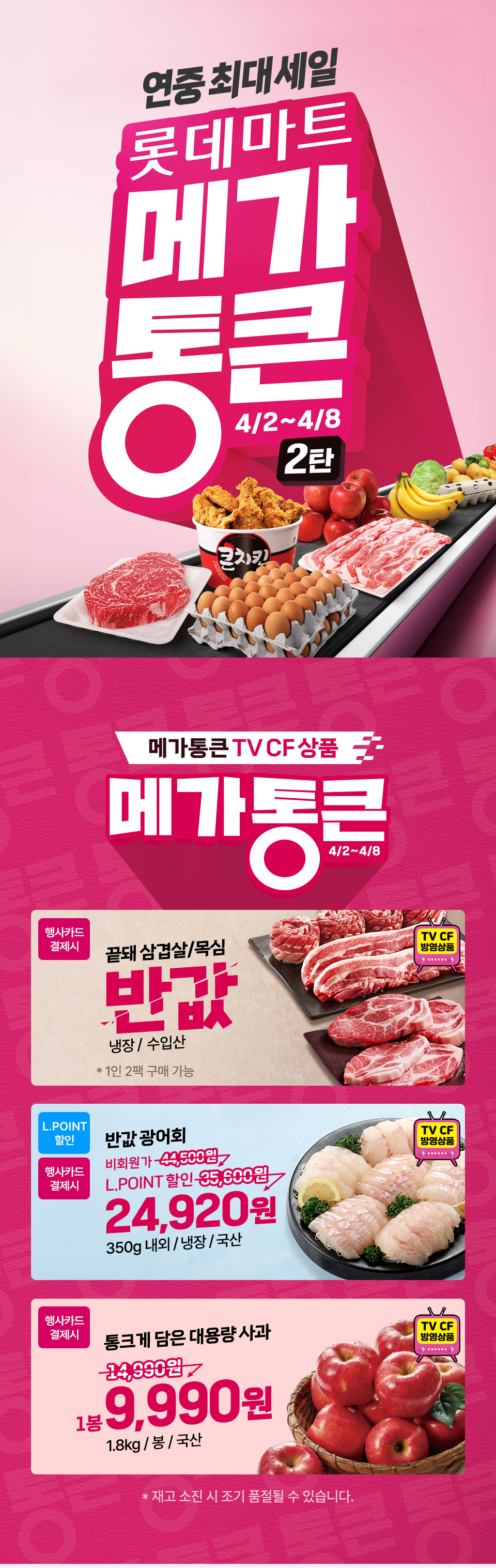 연중최대세일 롯데마트 메가통큰 2탄 4.2 ~ 4.8 메가 통큰 TV CF 상품 메가통큰 4.2 ~ 4.8
행사카드 결제시 끝돼 삼겹살, 목심 반값 냉장, 수입산 1인 2팩 구매 가능 (TV CF 방영상품)
L.POINT 할인 반값 광어회 24,920원 350g 내외, 냉장, 국산 (TV CF 방영상품)
행사카드 결제시 통크게 담은 대용량 사과 1봉 9,990원 1.8kg, 봉, 국산 (TV CF 방영상품) 재고 소진 시 조기 품절될 수 있습니다.