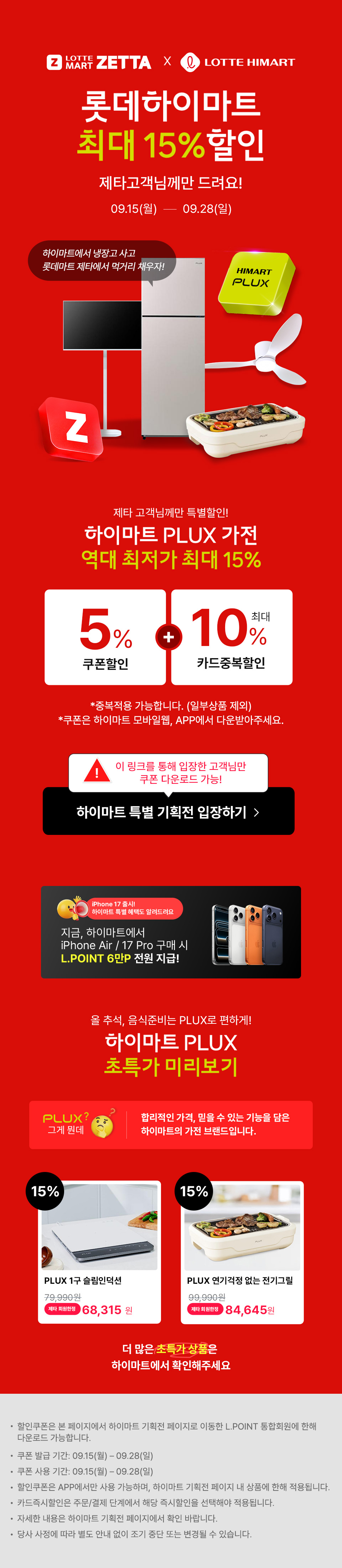 롯데마트 제타  하이마트 롯데하이마트 최대 15% 할인 제타고객님께만 드려요 09.15 ~ 09.28
                하이마트에서 냉장고 사고 롯데마트 제타에서 먹거리 채우자!
                제타 고객님께만 특별할인! 하이마트 PLUX 가전 역대 최저가 최대 15% 할인
                5% 쿠폰할인  10% 최대 카드 즉시 할인
                - 중복적용 가능합니다. 일부상품 제외
                - 쿠폰은 하이마트 모바일웹, APP에서 다운받아주세요.

                올 추석, 음식준비는 PLUX로 편하게 하이마트 PLUX 초특가 미리보기
                PLUX 
                합리적인 가격, 믿을 수 있는 기능을 담은 하이마트의 가전 브랜드입니다.
                15% 할인
                PLUX 1구 슬림인덕션
                79,990원제타 회원한정 68,315 원

                15%할인
                PLUX 연기걱정 없는 전기그릴
                99,990원
                제타 회원한정
                84,645원
                더 많은 초특가 상품은 하이마트에서 확인해주세요
                
                할인쿠폰은 본 페이지에서 하이마트 기획전 페이지로 이동한 L.POINT 통합회원에 한해 다운로드 가능합니다.
                쿠폰 발급 기간: 09.15 ~ 09.28
                쿠폰 사용 기간: 09.15 ~ 09.28
                할인쿠폰은 APP에서만 사용 가능하며, 하이마트 기획전 페이지 내 상품에 한해 적용됩니다.
                카드즉시할인은 주문/결제 단계에서 해당 즉시할인을 선택해야 적용됩니다.
                자세한 내용은 하이마트 기획전 페이지에서 확인 바랍니다.
                당사 사정에 따라 별도 안내 없이 조기 중단 또는 변경될 수 있습니다.