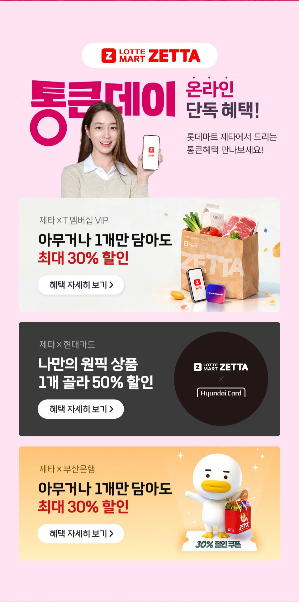 LOTTEMART ZETTA

통큰데이 온라인 단독 혜택!
롯데마트 제타에서 드리는
통큰혜택 만나보세요!

제타×T멤버십 VIP
아무거나 1개만 담아도
최대 30% 할인

제타×현대카드
나만의 원픽 상품
1개 골라 50% 할인

제타×부산은행
아무거나 1개만 담아도
최대 30% 할인