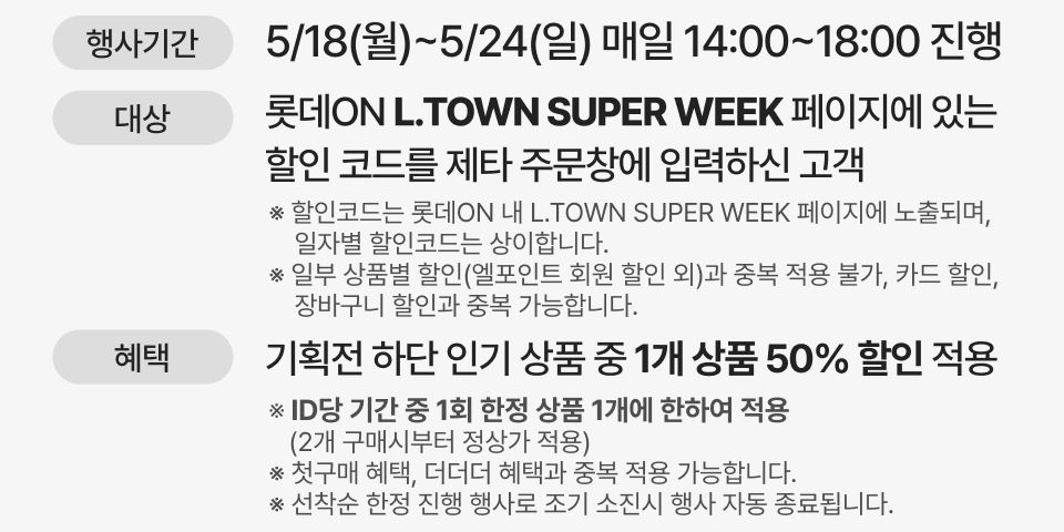 행사기간: 5/18(월)~5/24(일), 매일 14:00~18:00 진행, 행사내용: 롯데ON L.TOWN SUPER WEEK 페이지에 있는 할인 코드를 제타 주문창에 입력하신 고객혜택:   기획전 하단 인기 상품 중 1개 상품 50% 할인 적용 