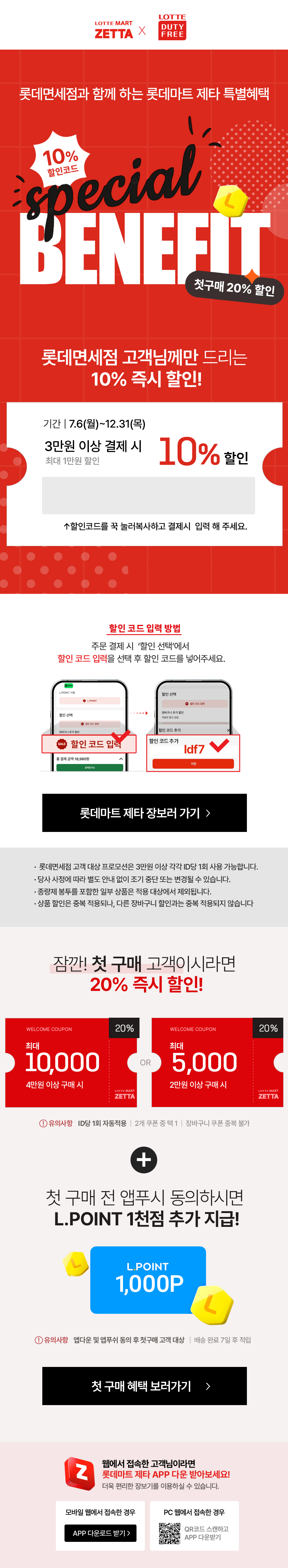 롯데면세점과 함께 하는 롯데마트 제타 특별혜택 special BENEFIT
첫구매 20% 할인
롯데면세점 고객님께만 드리는
10% 즉시 할인!
기간 7.6(월)~12.31(목)
3만원 이상 결제 시 10% 할인
최대 1만원 할인
↑할인코드를 꾹 눌러복사하고 결제시 입력 해 주세요.
할인 코드 입력 방법
주문 결제시 할인 선택'에서
할인 코드 입력을 선택 후 할인 코드를 넣어주세요
할인 코드 입력 : Idf7

• 롯데면세점 고객 대상 프로모션은 3만원 이상 각각 ID당 1회 사용 가능합니다.
• 당사 사정에 따라 별도 안내 없이 조기 중단 또는 변경될 수 있습니다.
• 종량제 봉투를 포함한 일부 상품은 적용 대상에서 제외됩니다.
·상품 할인은 중복 적용되나, 다른 장바구니 할인과 중복 적용되지 않습니다


잠깐! 첫구매 고객이시라면 20% 즉시 할인!
유의사항 ID당 1회 자동적용 2개 쿠폰 중 택1 | 장바구니 쿠폰 중복 불가
+
첫 구매 전 앱푸시 동의하시면
L.POINT 1천점 추가 지급!
유의사항 앱다운 및 앱푸쉬 동의 후 첫구매 고객 대상 배송 완료 7일 후 적립
첫 구매 혜택 보러가기 
롯데마트 제타 APP 다운 받아보세요!
더욱 편리한 장보기를 이용하실 수 있습니다.