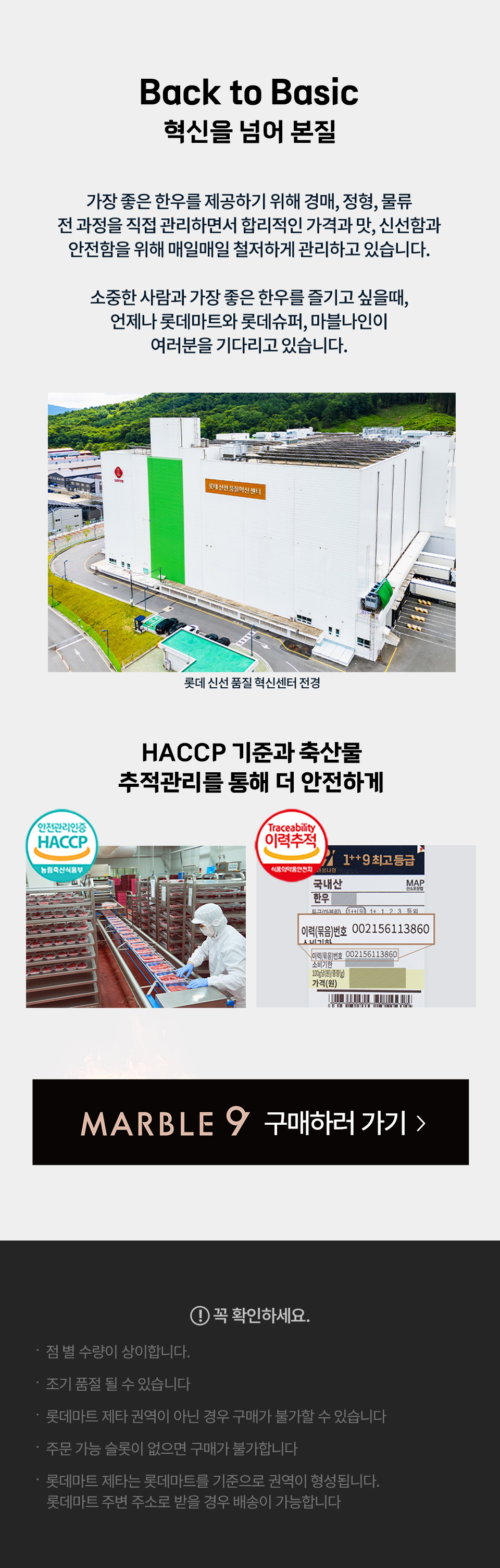 Back to Basic 혁신을 넘어 본질 가장 좋은 한우를 제공하기 위해 경매, 정형, 물류 전 과정을 직접 관리하면서 합리적인 가격과 맛, 신선함과 안전함을 위해 매일매일 철저하게 관리하고 있습니다.
소중한 사람과 가장 좋은 한우를 즐기고 싶을때, 언제나 롯데마트와 롯데슈퍼, 마블나인이 여러분을 기다리고 있습니다. 롯데 신선 품질 혁신센터 전경
HACCP 기준과 축산물 추적관리를 통해 더 안전하게
꼭 확인하세요.
- 점 별 수량이 상이합니다.
- 조기 품절 될 수 있습니다
- 롯데마트 제타 권역이 아닌 경우 구매가 불가할 수 있습니다
- 주문 가능 슬롯이 없으면 구매가 불가합니다
- 롯데마트 제타는 롯데마트를 기준으로 권역이 형성됩니다. 
- 롯데마트 주변 주소로 받을 경우 배송이 가능합니다