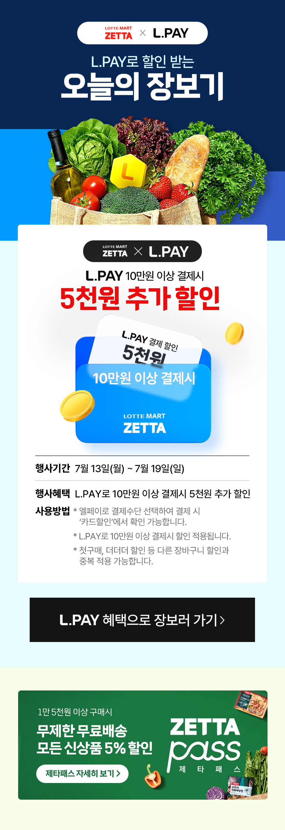 LOTTE MART ZETTA X L.PAY 
            L.PAY로 할인 받는 오늘의 장보기 
            LOTTE MART ZETTA X L.PAY L.PAY 10만원 이상 결제시5천원 추가 할인 
            L.PAY 결제 할인 5천원 10만원 이상 결제시
            LOTTE MART ZETTA
            행사기간 7월 13일(월) ~ 7월 19일(일)
            행사혜택 L.PAY로 10만원 이상 결제시 5천원 추가 할인
            사용방법 * 엘페이로 결제수단 선택하여 결제 시 '카드할인'에서 확인 가능합니다.
            * L.PAY로 10만원 이상 결제시 할인 적용됩니다.
            * 첫구매, 더더더 할인 등 다른 장바구니 할인과 중복 적용 가능합니다.
            L.PAY 혜택으로 장보러 가기 
            1만 5천원 이상 구매시 무제한 무료배송 ZETTA 모든 신상품 5% 할인 pass 제타패스 자세히 보기  제 타 패 스