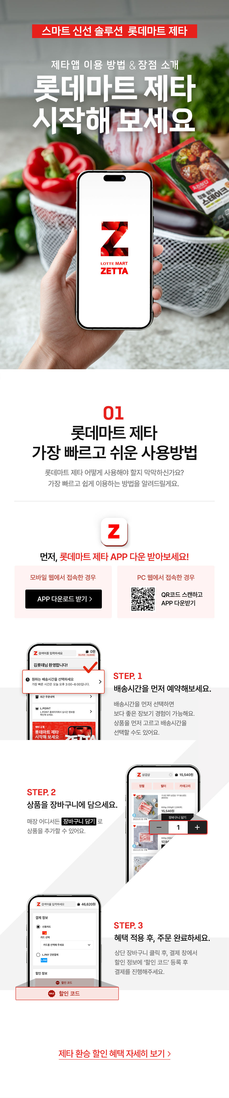 스마트 신선 솔루션 롯데마트 제타 제타 앱 이용방법, 장점 소개 롯데마트 제타 시작해 보세요
01 롯데마트 제타 가장 빠르고 쉬운 사용방법 롯데마트 제타 어떻게 사용해야 할지 막막하신가요?
가장 빠르고 쉽게 이용하는 방법을 알려드릴게요.
먼저, 롯데마트 제타 APP 다운 받아보세요!
모바일 웹에서 접속한 경우 APP 다운로드 받기 PC 웹에서 접속한 경우 QR코드 스캔하고 APP 다운받기
STEP.1 배송시간을 먼저 예약하세요. 롯데마트 제타 로그인 후, 배송 시간에서 원하는 시간대를 먼저 예약해 주세요.
STEP.2 상품을 장바구니에 담으세요. 매장 어디서든 장바구니 담기로 상품을 추가할 수 있어요.
STEP.3 혜택 적용 후, 주문 완료하세요. 상단 장바구니 클릭 후, 결제 창에서 할인 정보에 ‘할인 코드’ 등록 후 결제를 진행해주세요.
제타 환승 할인 혜택 자세히 보기