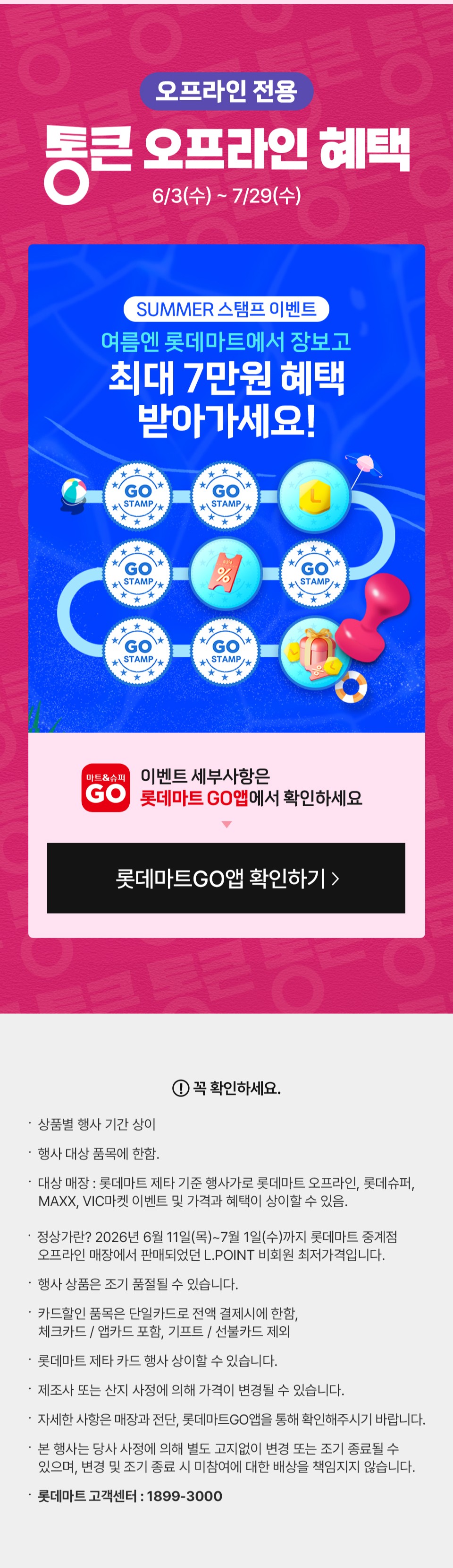 오프라인 전용 통큰 오프라인 혜택 혜택 6월 3일(수) ~ 7월 29일(수) 매일 오전 10시 선착순 1만명 통큰 장보기 쿠폰
혜택 2 6월 3일(수) ~ 7월 29일(수) SUMMER 스탬프 이벤트 여름엔 롯데마트에서 장보고 최대 7만원 혜택 받아가세요!
이벤트 세부사항은 롯데마트GO앱에서 확인하세요
꼭 확인하세요 상품별 행사 기간 상이 행사 대상 품목에 한함. 대상 매장 : 롯데마트 제타 기준 행사가로 롯데마트 오프라인, 롯데슈퍼,
   MAXX, VIC마켓 이벤트 및 가격과 혜택이 상이할 수 있음.  정상가란? 2026년 6월 11일(목)~7월 1일(수)까지 롯데마트 중계점
   오프라인 매장에서 판매되었던 L.POINT 비회원 최저가격입니다.
행사 상품은 조기 품절될 수 있습니다. 
카드할인 품목은 단일카드로 전액 결제시에 한함,
체크카드 / 앱카드 포함, 기프트 / 선불카드 제외
롯데마트 제타 카드 행사 상이할 수 있습니다.
제조사 또는 산지 사정에 의해 가격이 변경될 수 있습니다.
자세한 사항은 매장과 전단, 롯데마트GO앱을 통해 확인해주시기 바랍니다.  
본 행사는 당사 사정에 의해 별도 고지없이 변경 또는 조기 종료될 수 있으며, 변경 및 조기 종료 시 미참여에 대한 배상을 책임지지 않습니다.
롯데마트 고객센터 : 1899-3000