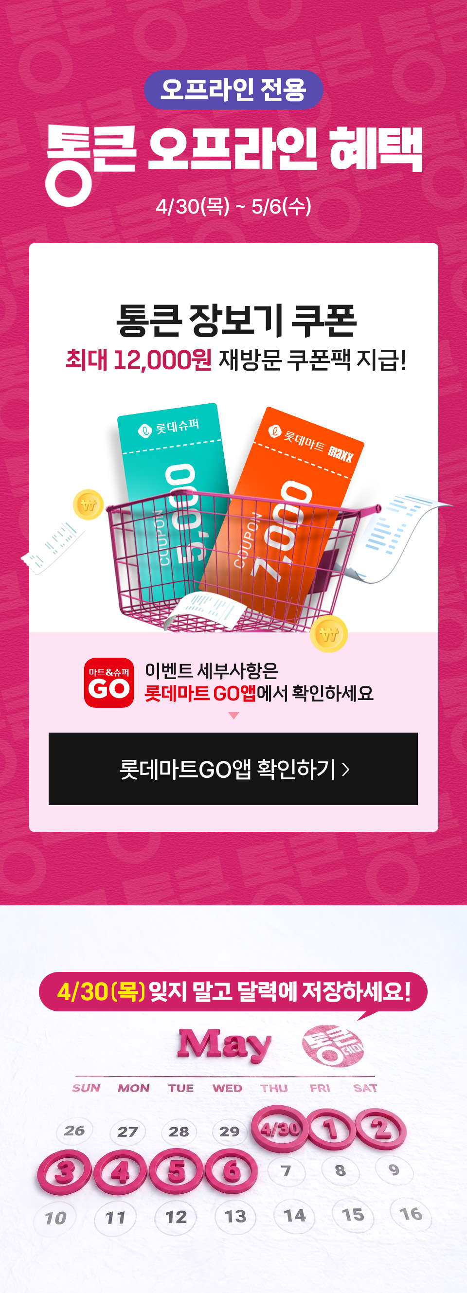 오프라인 전용 통큰 오프라인 혜택 4월 30일(목) ~ 5월 6일(수)
통큰 장보기 쿠폰 최대 12,000원 재방문 쿠폰팩 지급! 이벤트 세부사항은 롯데마트GO앱에서 확인하세요
4월 30일(목) 잊지 말고 달력에 저장하세요!