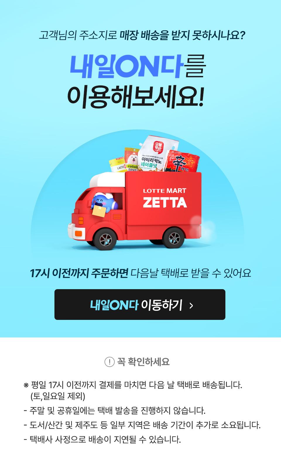 고객님의 주소지로 매장 배송을 받지 못하시나요? 내일온다를 이용해 보세요! 17시 이전까지 주문하면 다음날 택배로 받을 수 있어요.
            꼭 확인하세요!
            평일 17시 이전까지 결제를 마치면 다음날 택배로 배송됩니다. (토일요일 제외)
            주말 및 공휴일은에는 택배발송을 하지 않습니다.
            도서산간 및 제주도 등 일부지역은 배송 기간이 추가로 소요됩니다.
            택배사 사정으로 배송이 늦어질 수 있습니다.