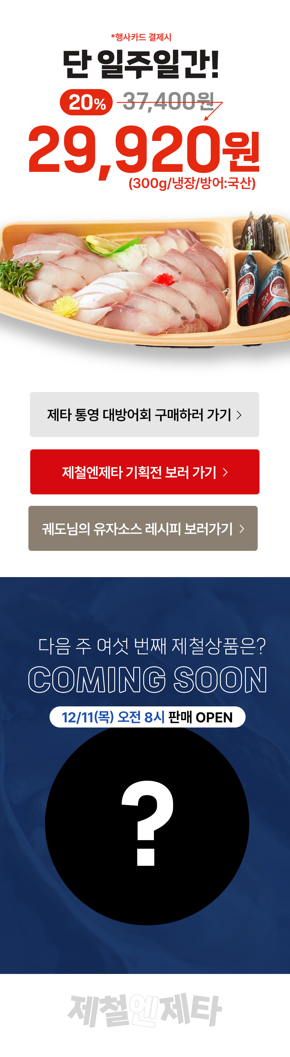 행사카드 결제시 단 일주일간 20% 29,920원 (300g, 냉장, 방어 국산) 다음주 여섯 번째 제철상품은?
COMING SOON 12월 11일(목) 오전 8시 판매 OPEN 제철엔제타