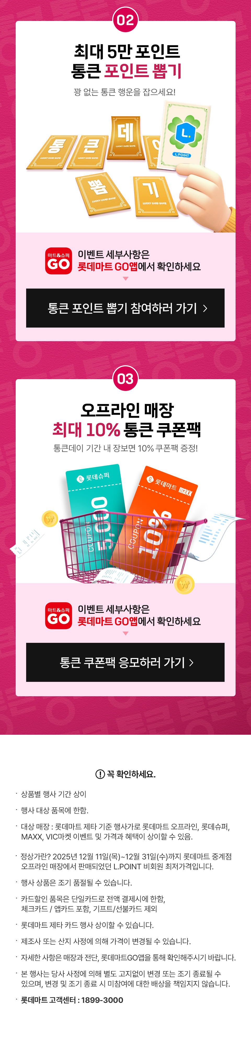 02. 최대 5만 포인트 통큰 포인트 뽑기 꽝 없는 통큰 행운을 잡으세요 이벤트 세부사항은 롯데마트GO앱에서 확인하세요
03. 오프라인 매장 최대 10% 통큰 쿠폰팩 통큰데이 기간 내 장보면 10% 쿠폰팩 증정! 이벤트 세부사항은 롯데마트GO앱에서 확인하세요
꼭 확인하세요.
- 상품별 행사 기간 상이
- 행사 대상 품목에 한함. 
- 대상 매장 : 롯데마트 제타 기준 행사가로 롯데마트 오프라인, 롯데슈퍼, MAXX, VIC마켓 이벤트 및 가격과 혜택이 상이할 수 있음.
- 정상가란? 12월 11일(목)~12월 31일(수)까지 롯데마트 중계점 오프라인 매장에서 판매되었던 L.POINT 비회원 최저가격입니다.
- 행사 상품은 조기 품절될 수 있습니다. 
- 카드할인 품목은 단일카드로 전액 결제시에 한함, 체크카드 / 앱카드 포함, 기프트/선불카드 제외
- 롯데마트 제타 카드 행사 상이할 수 있습니다.
- 제조사 또는 산지 사정에 의해 가격이 변경될 수 있습니다.
- 자세한 사항은 매장과 전단, 롯데마트GO앱을 통해 확인해주시기 바랍니다.  
- 본 행사는 당사 사정에 의해 별도 고지없이 변경 또는 조기 종료될 수 있으며, 변경 및 조기 종료 시 미참여에 대한 배상을 책임지지 않습니다.
- 롯데마트 고객센터: 1899-3000