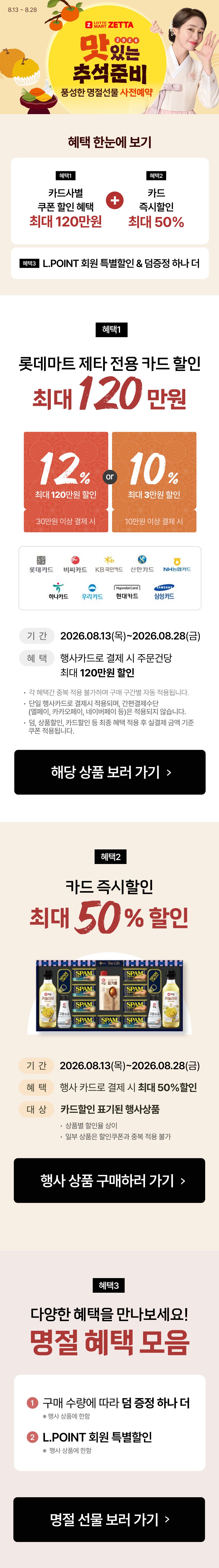 8.13 ~ 8.28
2026
맛있는
추석준비
풍성한 명절선물 사전예약

혜택 한눈에 보기

혜택1
카드사별
쿠폰 할인 혜택
최대 120만원
+
혜택2
카드
즉시할인
최대 50%

혜택3 L.POINT 회원 특별할인 & 덤증정 하나 더

혜택1
롯데마트 제타 전용 카드 할인
최대 120만원

12%
최대 120만원 할인
30만원 이상 결제 시
or
10%
최대 3만원 할인
10만원 이상 결제 시

롯데카드 비씨카드 KB국민카드 신한카드 NH농협카드
하나카드 우리카드 현대카드 삼성카드

기간 2026.08.13(목)~2026.08.28(금)
혜택 행사카드로 결제 시 주문건당
최대 120만원 할인

· 각 혜택간 중복 적용 불가하며 구매 구간별 자동 적용됩니다.
· 단일 행사카드로 결제시 적용되며, 간편결제수단
(엘페이, 카카오페이, 네이버페이 등)은 적용되지 않습니다.
· 덤, 상품할인, 카드할인 등 최종 혜택 적용 후 실결제 금액 기준
쿠폰 적용됩니다.

해당 상품 보러 가기 

혜택2
카드 즉시할인
최대 50% 할인

기간 2026.08.13(목)~2026.08.28(금)
혜택 행사카드로 결제 시 최대 50%할인
대상 카드할인 표기된 행사상품
· 상품별 할인율 상이
· 일부 상품은 할인쿠폰과 중복 적용 불가

행사 상품 구매하러 가기 

혜택3
다양한 혜택을 만나보세요!
명절 혜택 모음

1 구매 수량에 따라 덤 증정 하나 더
※ 행사 상품에 한함
2 L.POINT 회원 특별할인
※ 행사 상품에 한함

명절 선물 보러 가기