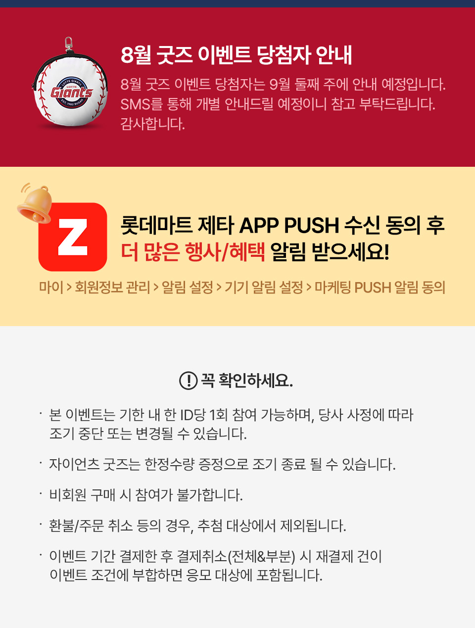 8월 굿즈 이벤트 당첨자 안내 8월 굿즈 이벤트 당첨자는 9월 둘째 주에 안내 예정입니다.
SMS를 통해 개별 안내드릴 예정이니 참고 부탁드립니다. 감사합니다.
롯데마트 제타 APP PUSH 수신 동의 후 더 많은 행사, 혜택 알림 받으세요! 마이, 회원정보 관리, 알림 설정, 기기 알림 설정, 마케팅 PUSH 알림 동의
꼭 확인하세요.
- 본 이벤트는 기한 내 한 ID당 1회 참여 가능하며, 당사 사정에 따라 조기 중단 또는 변경될 수 있습니다.
- 자이언츠 굿즈는 한정수량 증정으로 조기 종료 될 수 있습니다. 
- 비회원 구매 시 참여가 불가합니다. 
- 환불/주문 취소 등의 경우, 추첨 대상에서 제외됩니다. 
- 이벤트 기간 결제한 후 결제취소(전체&부분) 시 재결제 건이 이벤트 조건에 부합하면 응모 대상에 포함됩니다.