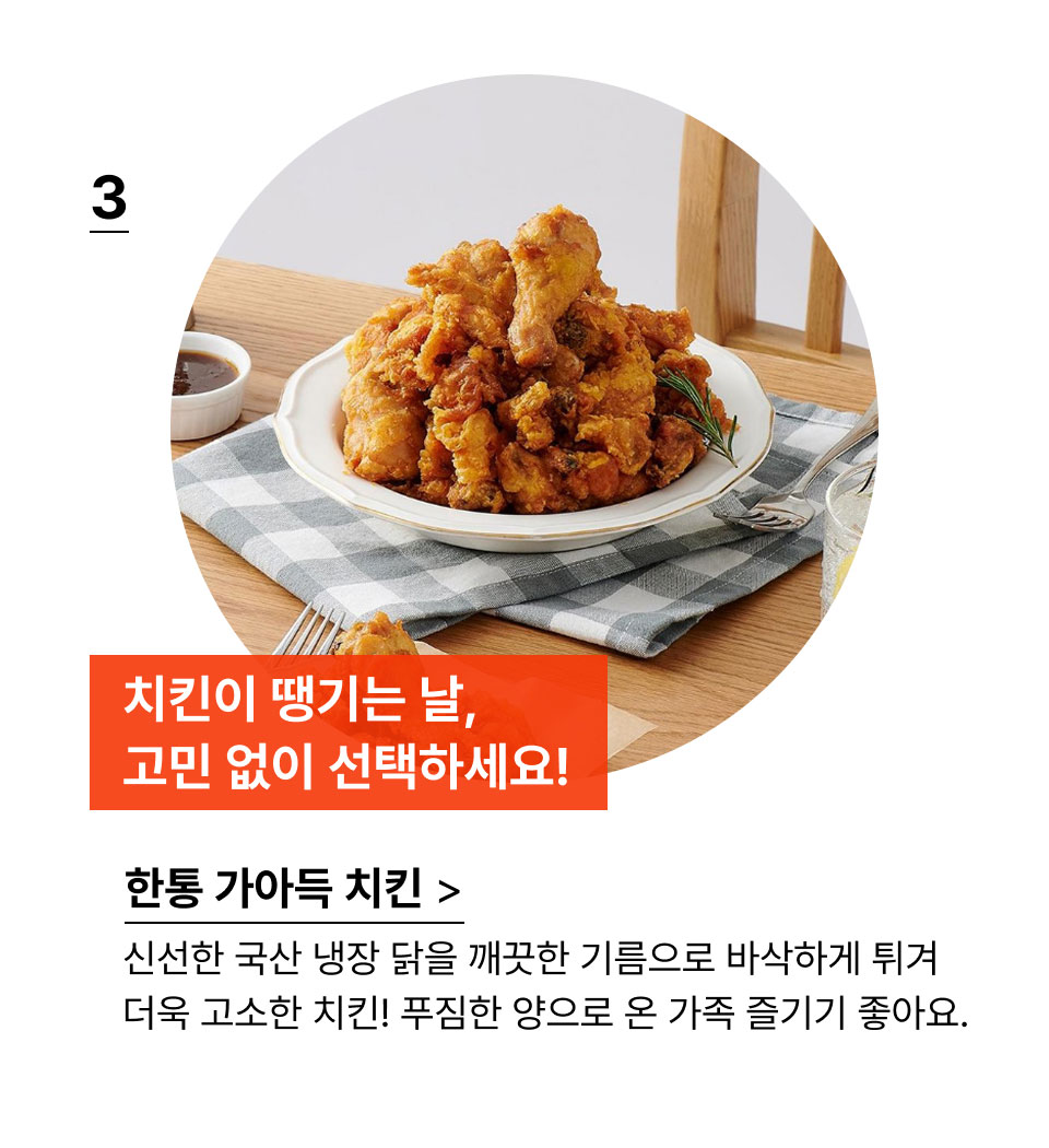 치킨이 땡기는 날, 
            고민 없이 선택하세요!신선한 국산 냉장 닭을 깨끗한 기름으로 바삭하게 튀겨
            더욱 고소한 치킨! 푸짐한 양으로 온 가족 즐기기 좋아요.