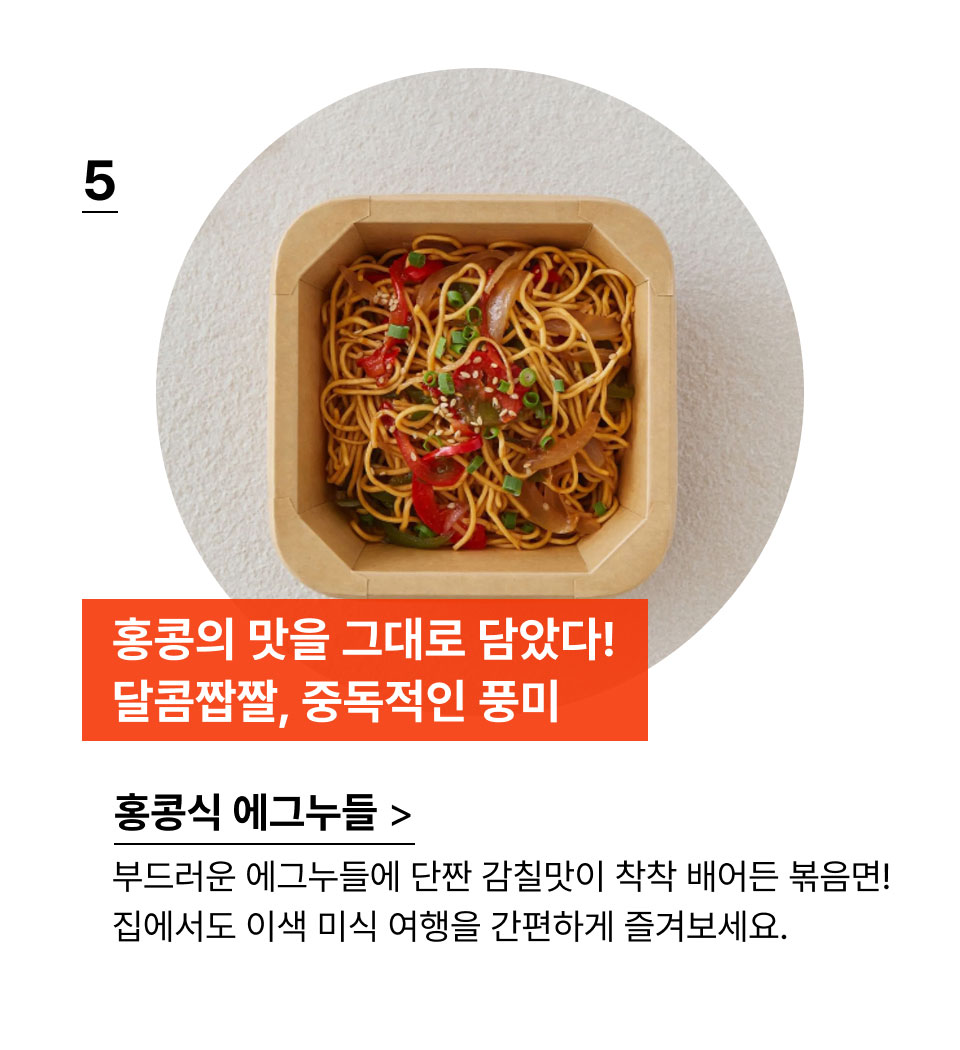 홍콩의 맛을 그대로 담았다! 
            달콤짭짤, 중독적인 풍미!부드러운 에그누들에 단짠 감칠맛이 착착 배어든 볶음면!
            집에서도 이색 미식 여행을 간편하게 즐겨보세요.
