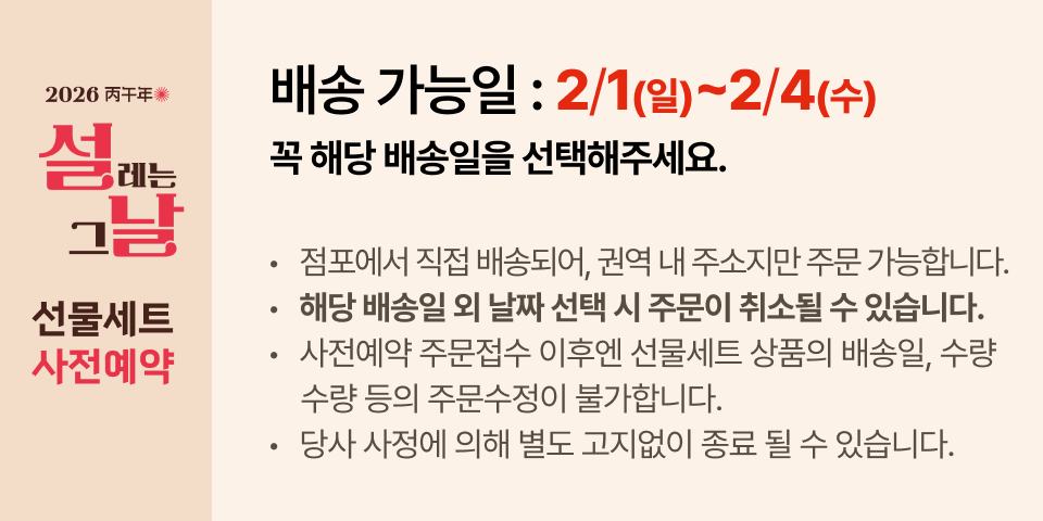 배송 가능일 : 2/1(일)~2/4(수) 꼭 해당 배송일을 선택해주세요. 점포에서 직접 배송되어, 권역 내 주소지만 주문 가능합니다. 해당 배송일 외 날짜 선택 시 주문이 취소될 수 있습니다. 사전예약 주문접수 이후엔 선물세트 상품의 배송일, 수량        수량 등의 주문수정이 불가합니다. 당사 사정에 의해 별도 고지없이 종료 될 수 있습니다.