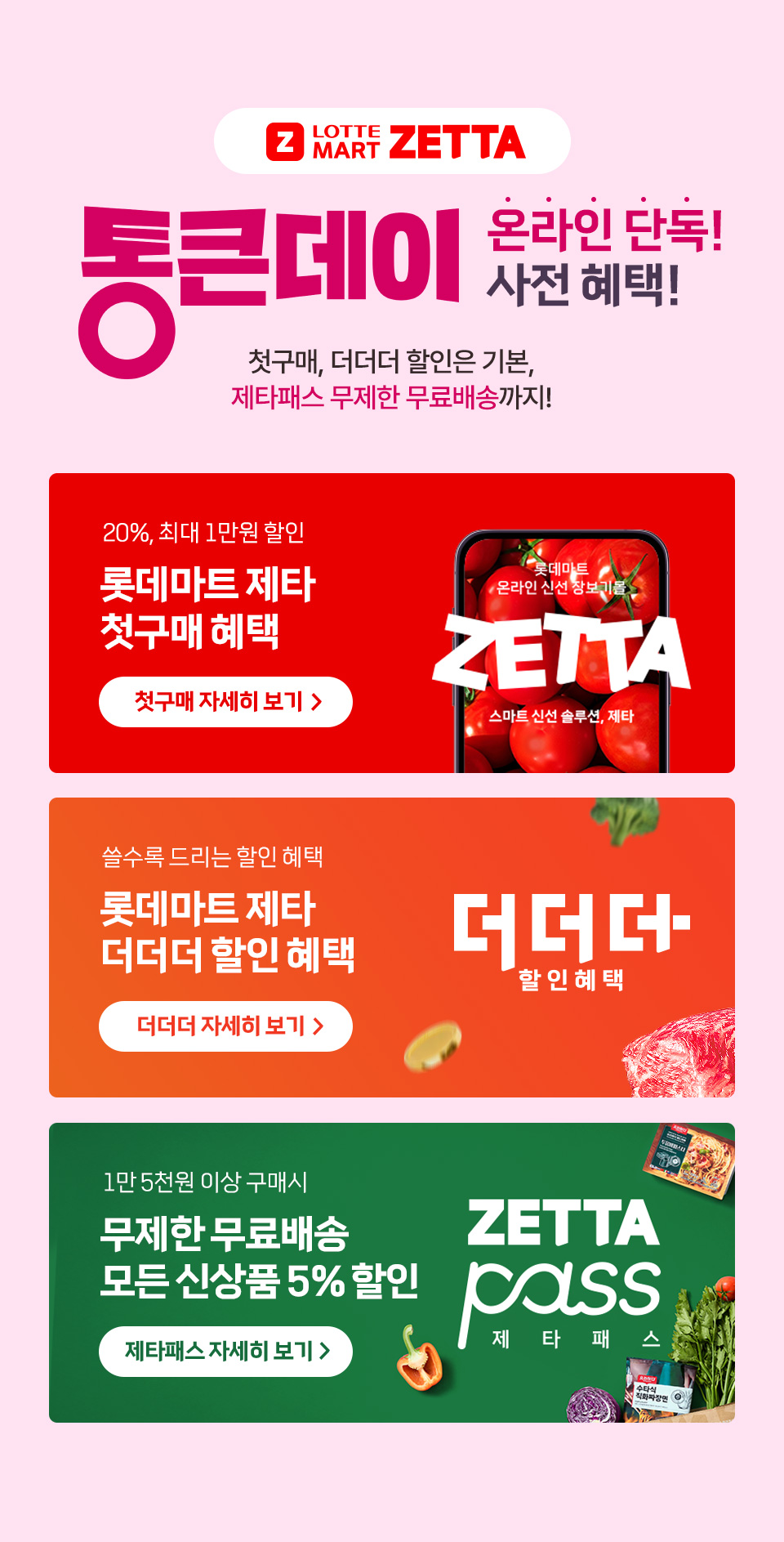 Z LOTTE MART ZETTA 통큰데이 온라인 단독 사전 혜택! 첫구매, 더더더 할인은 기본, 제타패스 무제한 무료배송까지! 20%, 최대 1만원 할인 롯데마트 제타 첫구매 혜택 쓸수록 드리는 할인 혜택 롯데마트 제타 더더더 할인 혜택 
1만 5천원 이상 구매시 무제한 무료배송 모든 신상품 5% 할인 제타패스