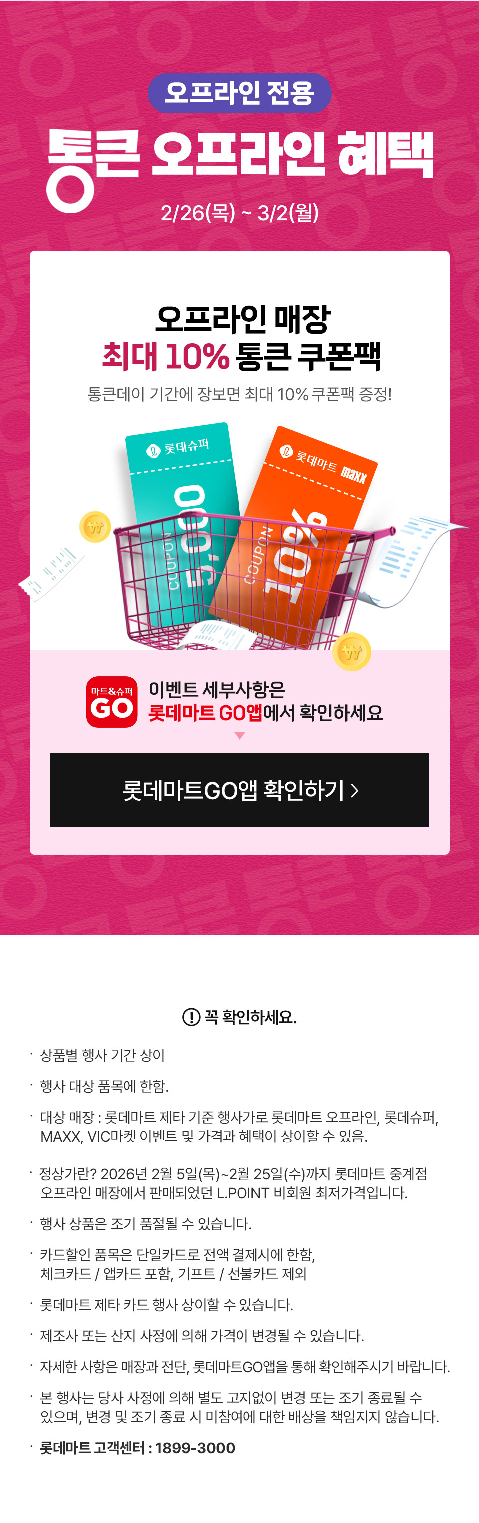 오프라인 전용 통큰 오프라인 혜택 2월 26일(목) 3월 2일(월) 
오프라인 매장 최대 10% 통큰 쿠폰팩 통큰데이 기간에 장보면 최대 10% 쿠폰팩 증정! 이벤트 세부사항은 롯데마트GO앱에서 확인하세요
꼭 확인하세요.
- 상품별 행사 기간 상이
- 행사 대상 품목에 한함. 
- 대상 매장 : 롯데마트 제타 기준 행사가로 롯데마트 오프라인, 롯데슈퍼, MAXX, VIC마켓 이벤트 및 가격과 혜택이 상이할 수 있음.
- 정상가란? 2026년 2월 5일(목)~2월 25일(수)까지 롯데마트 중계점 오프라인 매장에서 판매되었던 L.POINT 비회원 최저가격입니다.
- 행사 상품은 조기 품절될 수 있습니다. 
- 카드할인 품목은 단일카드로 전액 결제시에 한함, 체크카드 / 앱카드 포함, 기프트 / 선불카드 제외
- 롯데마트 제타 카드 행사 상이할 수 있습니다.
- 제조사 또는 산지 사정에 의해 가격이 변경될 수 있습니다.
- 자세한 사항은 매장과 전단, 롯데마트GO앱을 통해 확인해주시기 바랍니다.  
- 본 행사는 당사 사정에 의해 별도 고지없이 변경 또는 조기 종료될 수 있으며, 변경 및 조기 종료 시 미참여에 대한 배상을 책임지지 않습니다.
- 롯데마트 고객센터 : 1899-3000