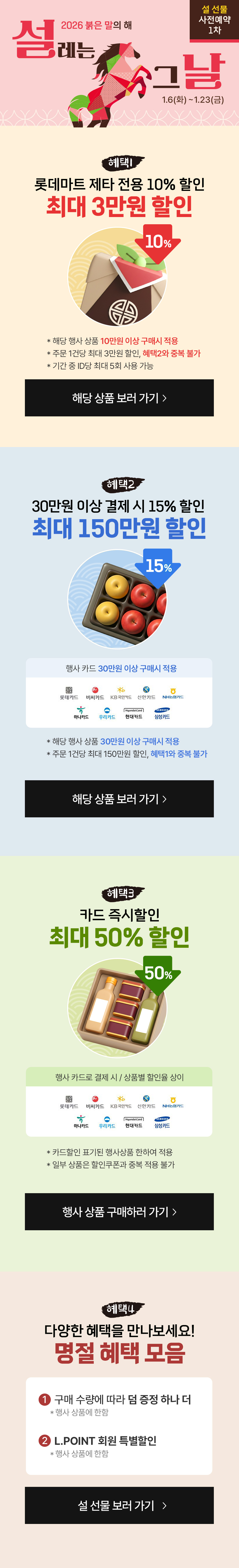 2026 붉은 말의 해 설레는 설 선물 사전예약 1차 1.6(화)~1.23(금)
혜택1)롯데마트 제타 전용 10% 할인 최대 3만원 할인 10%
*해당 명사 상품 10만원 이상 구매시 적용
*주문 1건당 최대 3만원 할인, 혜택 2와 중복 불가
*기간 중 ID당 최대 5회 사용 가능

혜택2) 30만원 이상 결제시 15% 할인 최대 150만원 할인


*해당 행사 상품에 30만원 이상 구매시 적용
*주문 1건당 최대 150만원 할인, 혜택 1과 중복 불가

혜택3) 카드 즉시할인 최대 50% 할인

*행사카드로 결제시/상품별 할인율상이
*카드할인 표기된 행사상품 한하여 적용
*일부 상품은 할인쿠폰과 중복 적용 불가

혜택4) 다양한 혜택을 만나보세요!
명절 혜택 모음
구매 수량에 따라 덤 증정 하나 더
L.POINT 회원 특별할인