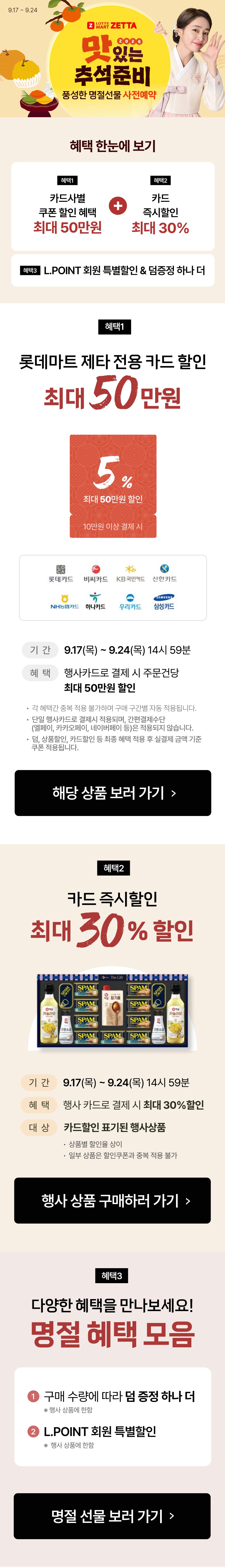 9.17 ~ 9.24
LOTTE
MART ZETTA
2026
맛있는
추석준비
풍성한 명절선물 사전예약

혜택 한눈에 보기
혜택1
카드사별
쿠폰 할인 혜택
최대 50만원
+
혜택2
카드
즉시할인
최대 30%
혜택3 L.POINT 회원 특별할인 & 덤증정 하나 더

혜택1
롯데마트 제타 전용 카드 할인
최대 50만원
5%
최대 50만원 할인
10만원 이상 결제 시
롯데카드 비씨카드 KB국민카드 신한카드 NH농협카드
하나카드 우리카드 현대카드 삼성카드
기간 9.17(목) ~ 9.24(목) 14시 59분
혜택 행사카드로 결제 시 주문건당
최대 50만원 할인
· 각 혜택간 중복 적용 불가하며 구매 구간별 자동 적용됩니다.
· 단일 행사카드로 결제시 적용되며, 간편결제수단
(엘페이, 카카오페이, 네이버페이 등)은 적용되지 않습니다.
· 덤, 상품할인, 카드할인 등 최종 혜택 적용 후 실결제 금액 기준
쿠폰 적용됩니다.
해당 상품 보러 가기 

혜택2
카드 즉시할인
최대 30% 할인
기간 9.17(목) ~ 9.24(목) 14시 59분
혜택 행사 카드로 결제 시 최대 30%할인
대상 카드할인 표기된 행사상품
· 상품별 할인율 상이
· 일부 상품은 할인쿠폰과 중복 적용 불가
행사 상품 구매하러 가기 

혜택3
다양한 혜택을 만나보세요!
명절 혜택 모음
1 구매 수량에 따라 덤 증정 하나 더
※ 행사 상품에 한함
2 L.POINT 회원 특별할인
※ 행사 상품에 한함
명절 선물 보러 가기