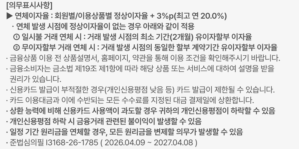 ▶ 연체이자율 : 회원별/이용상품별 정상이자율 + 3%p(최고 연 20.0%),   ㆍ연체 발생 시점에 정상이자율이 없는 경우 아래와 같이 적용     ① 일시불 거래 연체 시 : 거래 발생 시점의 최소 기간(2개월) 유이자할부 이자율     ② 무이자할부 거래 연체 시 : 거래 발생 시점의 동일한 할부 계약기간 유이자할부 이자율,  · 일정 기간 원리금을 연체할 경우, 모든 원리금을 변제할 의무가 발생할 수 있음