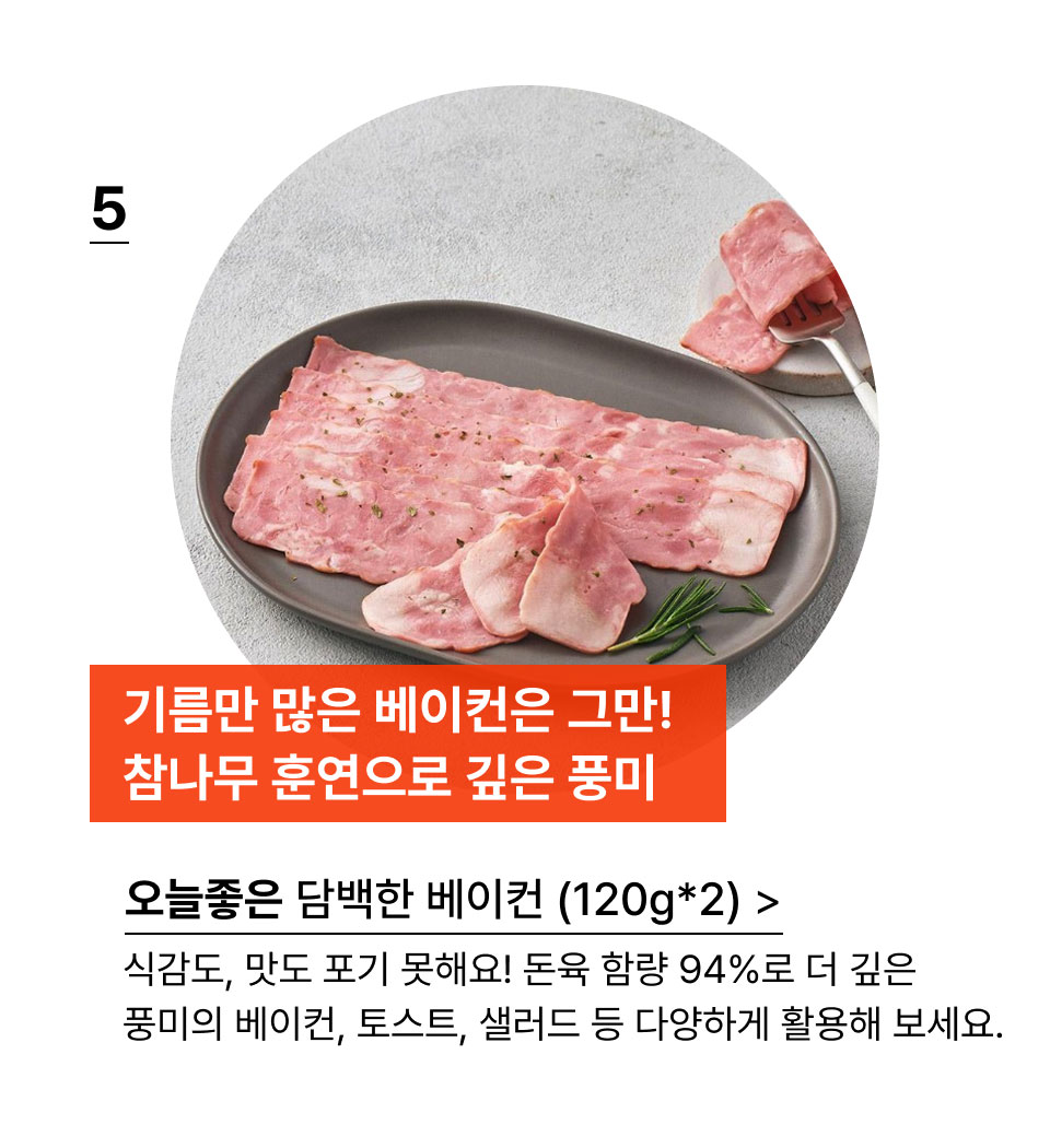 기름만 많은 베이컨은 그만! 참나무 훈연으로 깊은 풍미.오늘좋은 담백한 베이컨 (120g*2)식감도, 맛도 포기 못해요! 돈육 함량 94%로 더 깊은 
풍미의 베이컨, 토스트, 샐러드 등 다양하게 활용해 보세요.