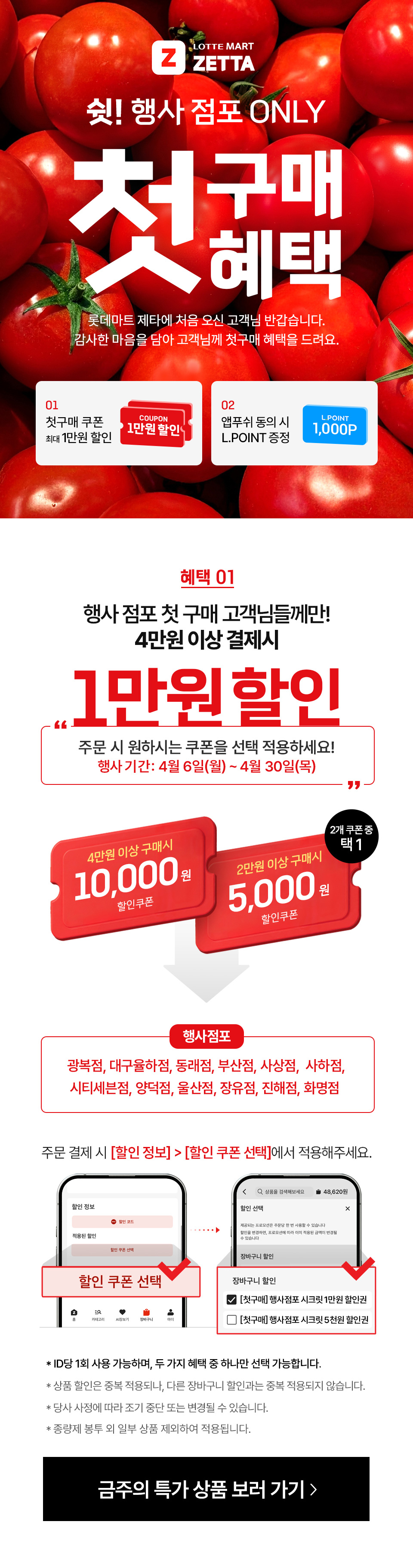 LOTTEMART ZETTA 쉿!행사점포 ONLY. 첫구매혜택 롯데마트 제타에 처음 오신 고객님 반갑습니다. 감사한 마음을 담아 고객님께 첫구매 혜택을 드려요.
01 첫구매 쿠폰 최대 1만원 할인. 02 앱푸쉬 동의 시 L.POINT 증정 L.POINT 1,000P
혜택 01 행사점포 고객님들께만! 4만원 이상 결제시 1만원 할인. 주문시 원하시는 쿠폰을 선택 적용하세요!
행사기간: 4월 6일(월) ~ 4월 30일(목) 4만원 이상 구매시 10,000원 할인쿠폰. 2만원 이상 구매 시 5,000원 할인쿠폰. 2개 쿠폰 중 택 1
행사점포: 광복점, 대구율하점, 동래점, 부산점, 사상점,  사하점, 시티세븐점, 양덕점, 울산점, 장유점, 진해점, 화명점
주문 결제 시 할인 정보 - 할인 쿠폰 선택에서 적용해주세요.
- ID당 1회 사용 가능하며, 두 가지 혜택 중 하나만 선택 가능합니다.
- 상품 할인은 중복 적용되나, 다른 장바구니 할인과는 중복 적용되지 않습니다. 
- 당사 사정에 따라 조기 중단 또는 변경될 수 있습니다.
- 종량제 봉투 외 일부 상품 제외하여 적용됩니다.