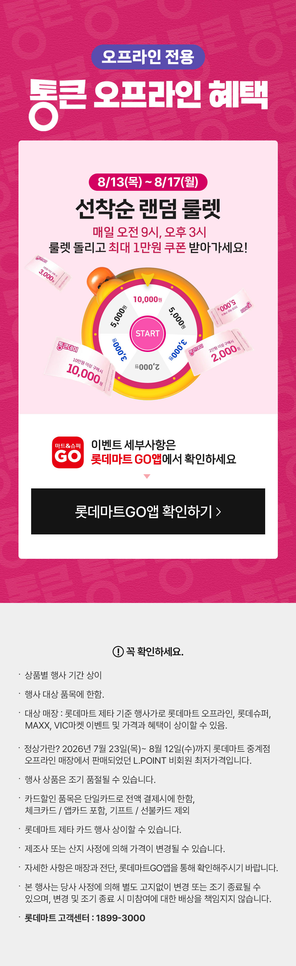 혜택 1
813목817월
선착순 랜덤 룰렛
매일 오전 9시 오후 3시 룰렛 돌리고 최대 1만원 쿠폰 받아가세요
롯데마트 GO앱 확인하기


꼭 확인하세요
상품별 행사 기간 상이
행사 대상 품목에 한함
대상 매장 롯데마트빅마켓 행사기로 롯데마트 오프라인 롯데슈퍼 MAXX VIC마켓 이벤트 및 가격과 혜택이 상이할 수 있음
정상가격 2026년 7월 23일목 8월 12일수까지 롯데마트 전용관 오프라인 매장에서 판매되었던 LPOINT 비회원 최저가격입니다
행사 적중은 조기 품절될 수 있습니다
카드할인 품목은 당일카드 전액 결제시에 한함 체크카드법인카드 포함 기프트선불카드 제외
롯데마트 제휴 카드 행사 상이할 수 있습니다
제조사 또는 산지 사정에 의해 가격이 변경될 수 있습니다
자세한 사항은 매장과 전단 롯데마트GO앱을 통해 확인해주시기 바랍니다
본 행사는 행사 사정에 의해 별도 고지없이 변경 또는 조기 종료될수 있으며 변동 및 조기 종료 시 롯데마트는 미배송을 책임지지 않습니다
롯데마트 고객센터  18993000