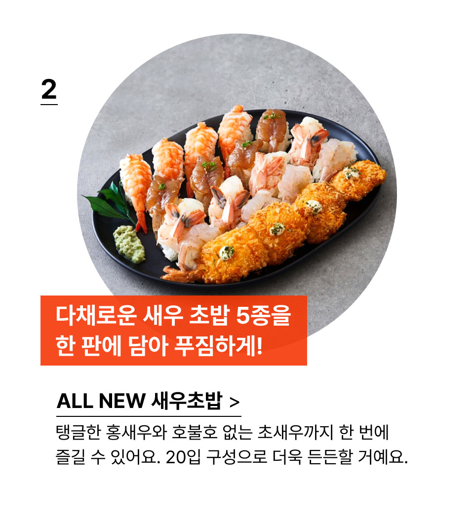 다채로운 새우 초밥 5종을
            한 판에 담아 푸짐하게!탱글한 홍새우와 호불호 없는 초새우까지 한 번에 즐길 수 있어요. 20입 구성으로 더욱 든든할 거예요.