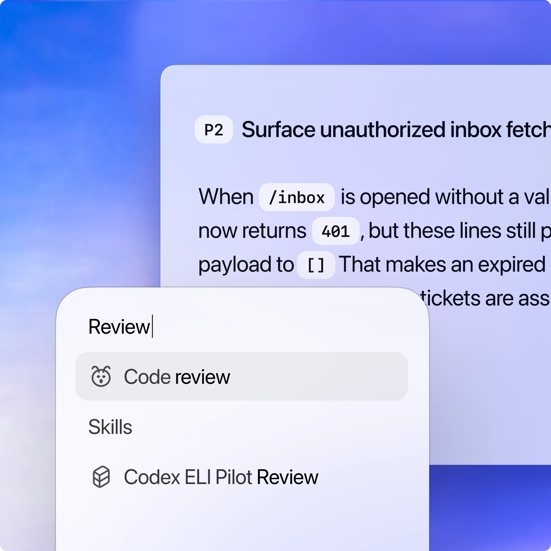 Një pamje e ekranit që tregon një ndërfaqe digjitale me tekst që lidhet me një shqyrtim kodi. Teksti në krye thotë: "P2 Surface unauthorized inbox fetch", i ndjekur nga një shpjegim teknik i pjesshëm që përfshin kod dhe terma statusi: "When /inbox is opened without a valid [status] now returns 401, but these lines still payload to []. That makes an expired ...". Mbi këtë ndodhet një kuti kërkimi ose hyrjeje me fjalën "Review" të shkruar në krye. Poshtë tij janë dy sugjerime: "Code review" me një ikonë defekti dhe "Codex ELI Pilot Review" me një ikonë kubi nën titullin "Skills". Gradienti i sfondit kalon nga blu në vjollcë. Korniza titullohet "Review".