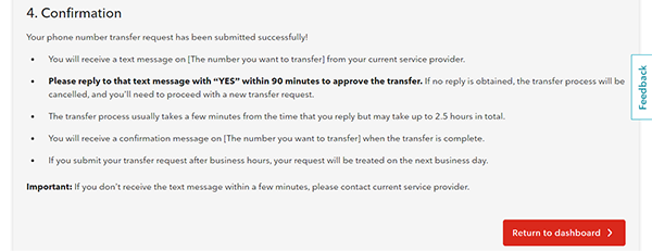 4. Confirmation Your phone number transfer request has been submitted successfully! •	You will receive a text message on [The number you want to transfer] from your current service provider. •	Please reply to that text message with “YES” within 90 minutes to approve the transfer. If no reply is obtained, the transfer process will be cancelled, and you’ll need to proceed with a new transfer request.  •	The transfer process usually takes a few minutes from the time you reply but may take up to 2.5 hours in total. •	You will receive a message confirmation message on [The number you want to transfer] when the transfer is complete. •	If you submit your transfer request after business hours, your request will be treated on the next business day. Important: If you don’t receive the text message within a few minutes, please contact your current service provider. Return to dashboard > 