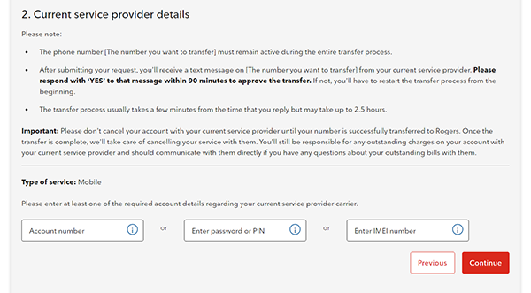 2. Current service provider details Please note: •	The phone number [The number you want to transfer] must remain active during the entire transfer process. •	After submitting your request, you’ll receive a text message on [The number you want to transfer] from your current service provider. Please respond with “YES” to that message within 90 minutes to approve the transfer. If not, you’ll have to restart the transfer process from the beginning. •	The transfer process usually takes a few minutes from the time you reply but may take up to 2.5 hours. Important: Please don’t cancel your account with your current service provider until your number is successfully transferred to Rogers. Once the transfer is complete, we’ll take care of cancelling service with them. You’ll still be responsible for any outstanding charges on your account with your current service provider and should communicate with them directly if you have any questions about your outstanding bills with them. Type of service: Mobile Please enter at least one of the required account details regarding your current service provider carrier. Account number or Enter password or PIN or Enter IMEI number Previous Continue