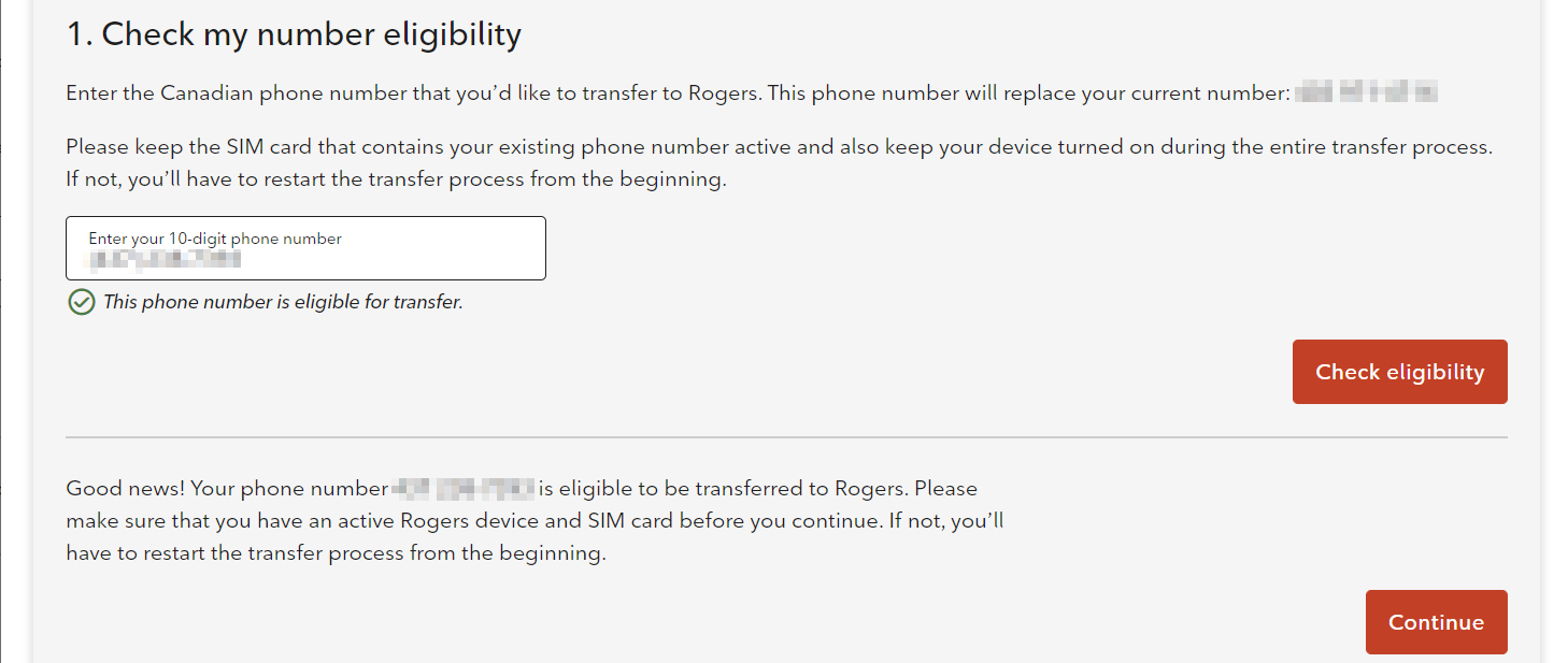 1. Check my number eligibility Enter the Canadian phone number that you’d like to transfer to Rogers. This phone number will replace your number: [Your temporary number]  Please keep the SIM card that contains your existing phone number active and also keep your device turned on during the entire transfer process. If not, you’ll have to restart the transfer process from the beginning.  Enter your 10-digit phone number  A blurred phone number is displayed  This phone number is eligible for transfer.  Check Eligibility  Good news! Your phone number [The number you want to transfer] is eligible to be transferred to Rogers. Please make sure that you have an active Rogers device and SIM card before you continue. If not, you’ll have to restart the transfer process from the beginning.  Continue 