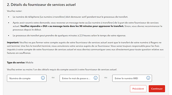 2. Détails du fournisseur de services actuel Remarque : •	Le numéro de téléphone [le numéro à transférer] doit demeurer actif pendant tout le processus de transfert. •	Après avoir soumis votre demande, vous recevrez un message texte au [le numéro à transférer] de la part de votre fournisseur de services actuel. Veuillez répondre « OUI » au message texte dans les 90 minutes pour approuver le transfert. Sinon, vous devrez recommencer le processus depuis le début. •	Le processus de transfert peut prendre de quelques minutes à 2,5 heures selon le temps de votre réponse. Important : Veuillez ne pas fermer votre compte auprès de votre fournisseur de services actuel avant que le transfert de votre numéro à Rogers ne soit terminé. Une fois le transfert terminé, nous annulerons votre service auprès de ce fournisseur. Vous serez toujours responsable de tous les frais non payés dans votre compte de votre fournisseur de services actuel et vous devriez communiquer avec lui directement pour toute question relative aux factures en souffrance. Type de service : Mobile Veuillez entrer au moins l’un des détails requis du compte associé à votre fournisseur de services actuel. Numéro de compte Entrer le mot de passe ou le NIP Entrer le numéro IMEI Précédent Continuer  