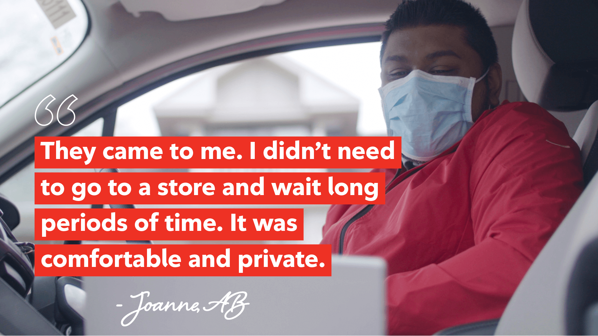They came to me. I didn’t need to go to a store and wait long periods of time. It was comfortable and private. Joanne from Alberta