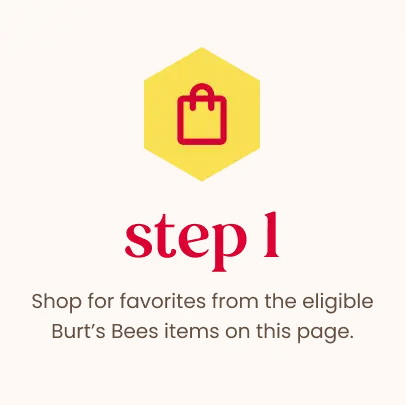 Step 1: Shop for favorites from the eligible Burt's Bees items on this page.