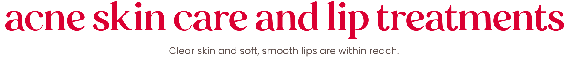 acne skin care and lip treatments. clear skin and soft, smooth lips are within reach.
