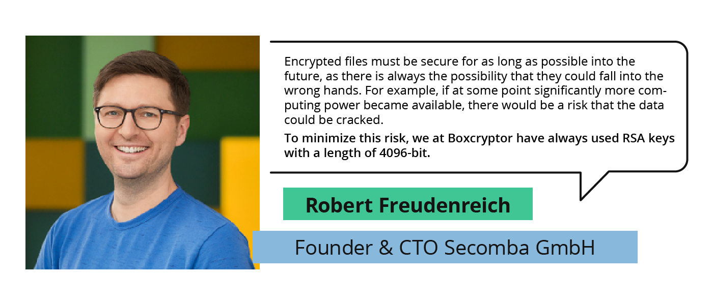 „Encrypted files must be secure for as long as possible into the future, as there is always the possibility that they could fall into the wrong hands. For example, if at some point significantly more computing power became available, there would be a risk that the data could be cracked. To minimize this risk, we at Boxcryptor have always used RSA keys with a length of 4096-bit.“