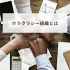 ホラクラシー組織とは?メリット・デメリット、ティール組織との違いも