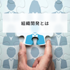 組織開発とは?人材開発との違いや実施方法と企業事例を解説