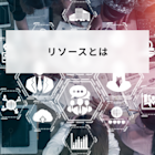 リソースとは?ビジネスでの意味や種類と管理方法について簡単に解説