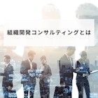 組織開発コンサルティングとは?導入のメリットやサービス内容、成功事例を解説